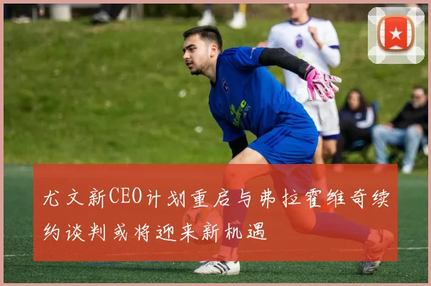 尤文新CEO计划重启与弗拉霍维奇续约谈判或将迎来新机遇