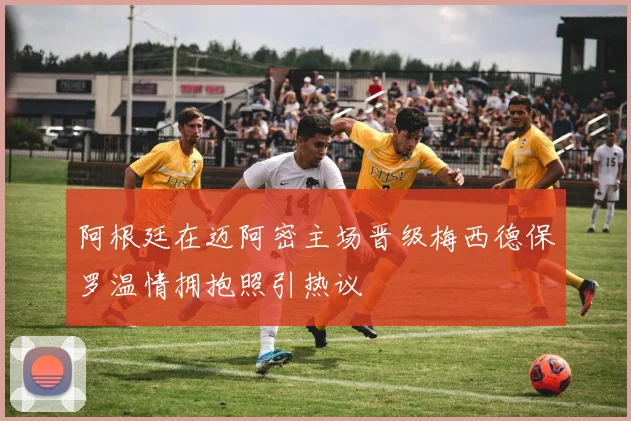 阿根廷在迈阿密主场晋级梅西德保罗温情拥抱照引热议