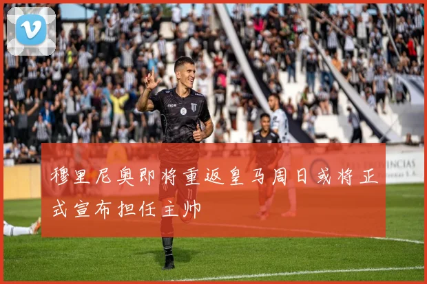 穆里尼奥即将重返皇马周日或将正式宣布担任主帅