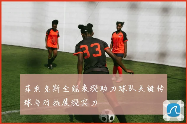 菲利克斯全能表现助力球队关键传球与对抗展现实力