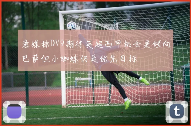 意媒称DV9期待英超西甲机会更倾向巴萨但小蜘蛛仍是优先目标