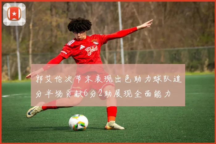 郭艾伦次节末表现出色助力球队追分半场贡献6分2助展现全面能力