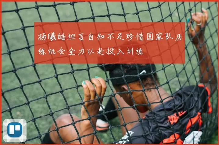 杨曦皓坦言自知不足珍惜国家队历练机会全力以赴投入训练