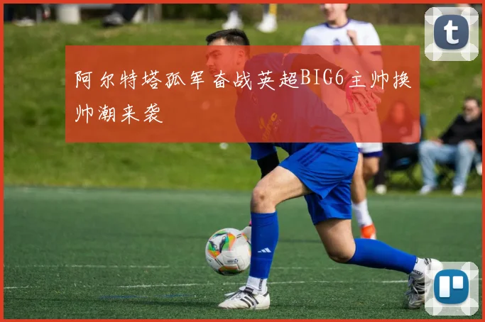 阿尔特塔孤军奋战英超BIG6主帅换帅潮来袭