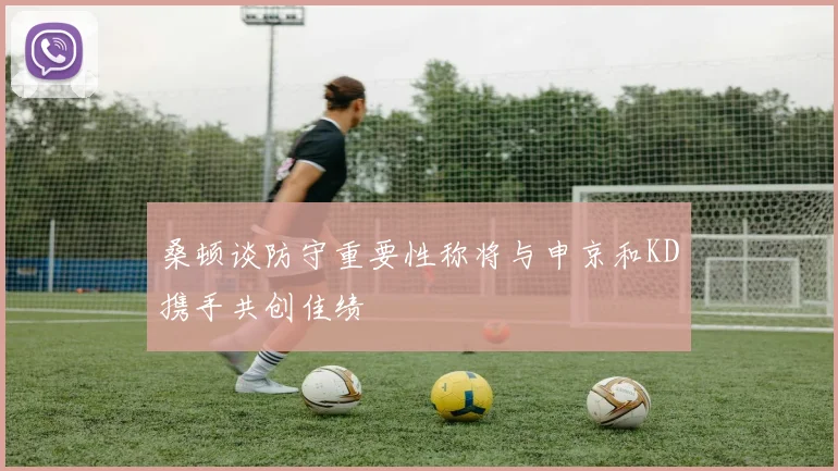 桑顿谈防守重要性称将与申京和KD携手共创佳绩
