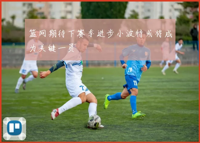 篮网期待下赛季进步小波特或将成为关键一员