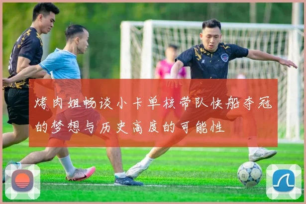 烤肉姐畅谈小卡单核带队快船夺冠的梦想与历史高度的可能性