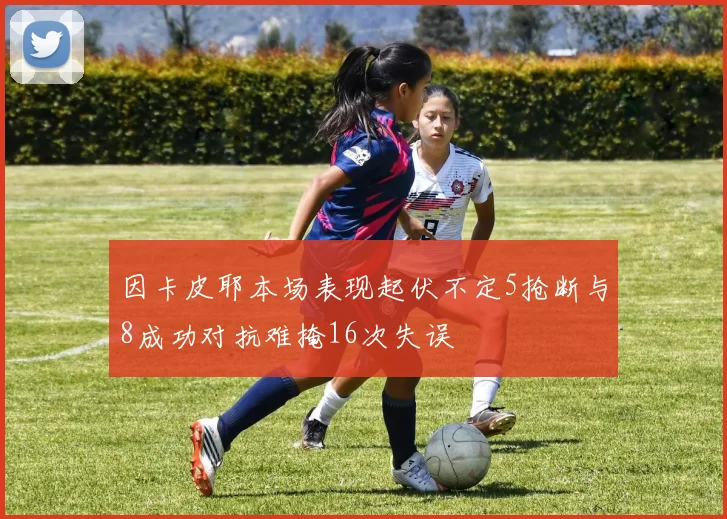 因卡皮耶本场表现起伏不定5抢断与8成功对抗难掩16次失误