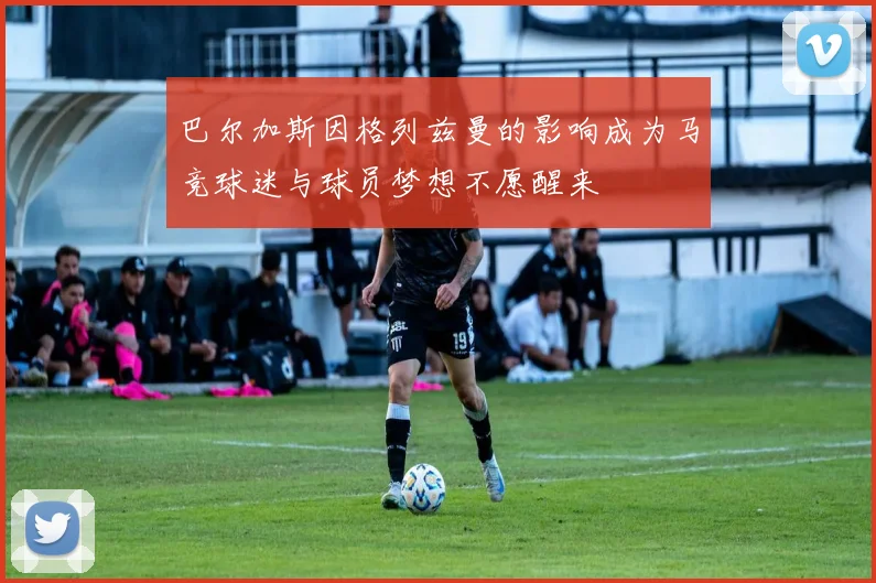 巴尔加斯因格列兹曼的影响成为马竞球迷与球员梦想不愿醒来