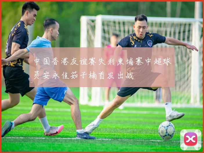 中国香港友谊赛失利柬埔寨中超球员安永佳茹子楠首发出战