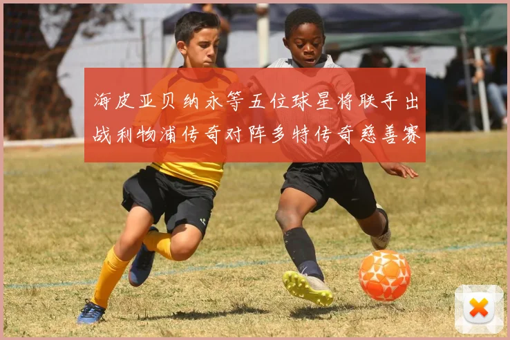 海皮亚贝纳永等五位球星将联手出战利物浦传奇对阵多特传奇慈善赛