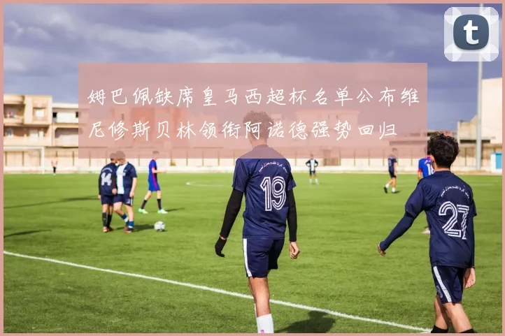 姆巴佩缺席皇马西超杯名单公布维尼修斯贝林领衔阿诺德强势回归