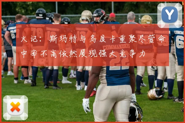 火记：斯玛特与乌度卡重聚尽管命中率不高依然展现强大竞争力