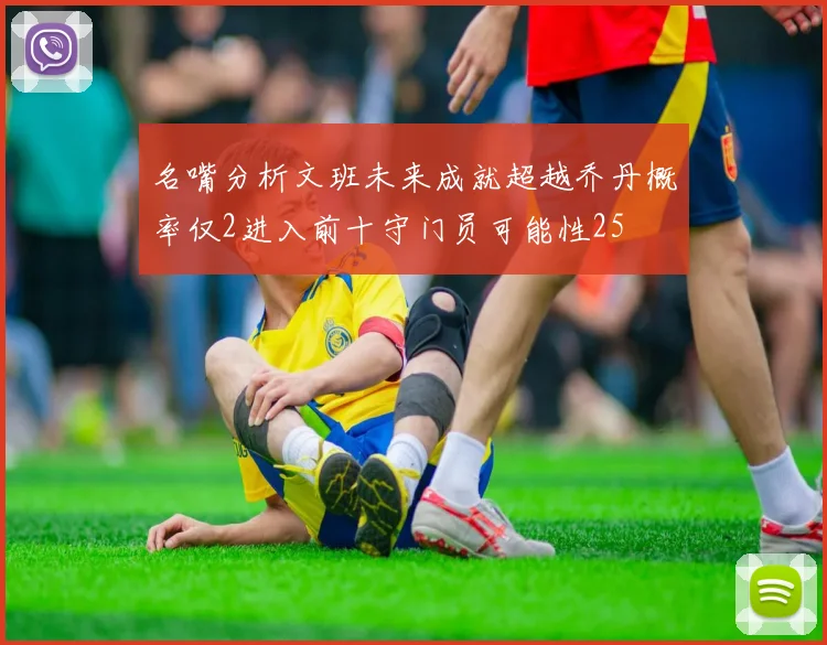 名嘴分析文班未来成就超越乔丹概率仅2进入前十守门员可能性25