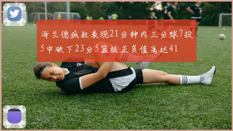 海兰德疯狂表现21分钟内三分球7投5中砍下23分5篮板正负值高达41