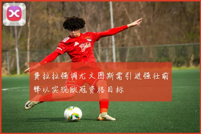 费拉拉强调尤文图斯需引进强壮前锋以实现欧冠资格目标
