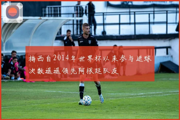 梅西自2014年世界杯以来参与进球次数遥遥领先阿根廷队友