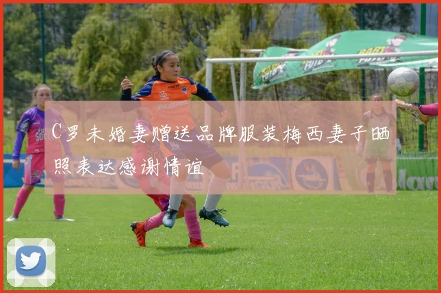 C罗未婚妻赠送品牌服装梅西妻子晒照表达感谢情谊