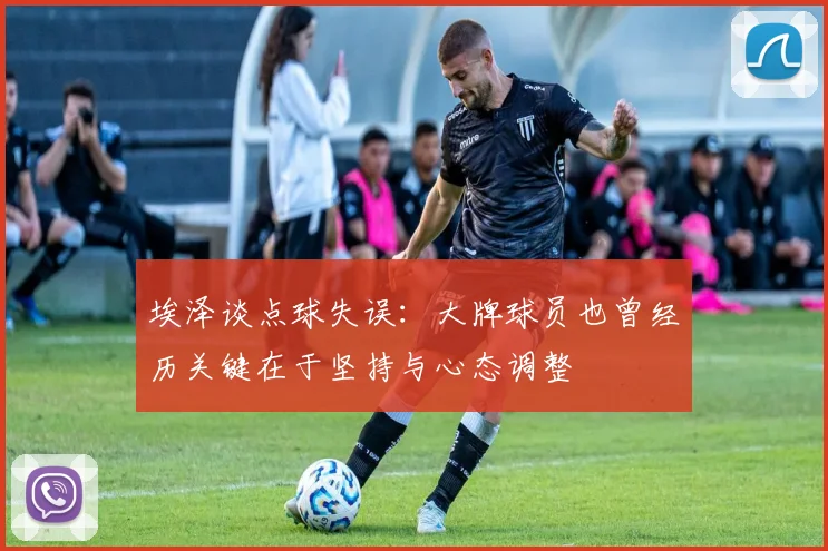 埃泽谈点球失误：大牌球员也曾经历关键在于坚持与心态调整