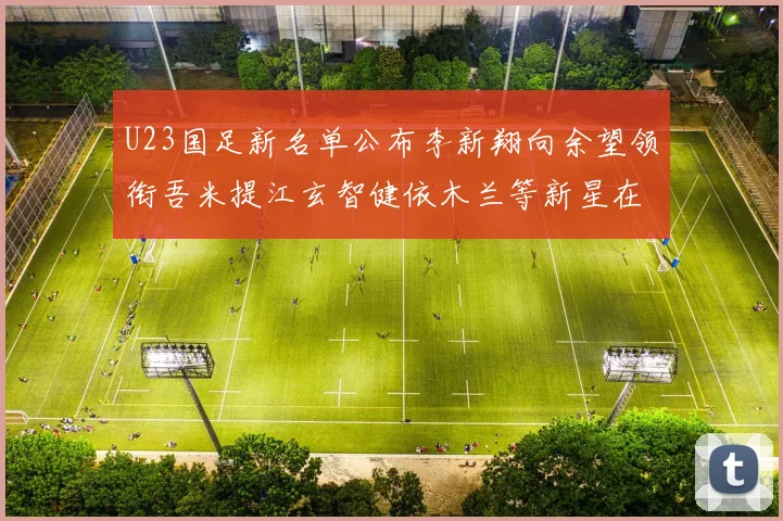 U23国足新名单公布李新翔向余望领衔吾米提江玄智健依木兰等新星在列