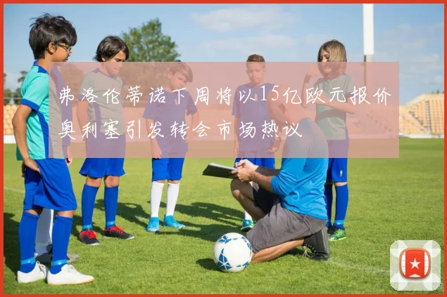 弗洛伦蒂诺下周将以15亿欧元报价奥利塞引发转会市场热议